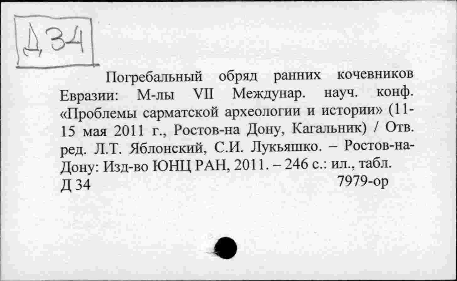 ﻿Погребальный обряд ранних кочевников Евразии: М-лы VII Междунар. науч. конф. «Проблемы сарматской археологии и истории» (11-15 мая 2011 г., Ростов-на Дону, Кагальник) / Отв. ред. Л.Т. Яблонский, С.И. Лукьяшко. - Ростов-на-Дону: Изд-во ЮНЦ РАН, 2011.- 246 с.: ил., табл, д 34	7979-ор